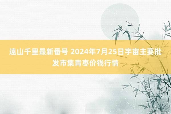 遠山千里最新番号 2024年7月25日宇宙主要批发市集青枣价钱行情