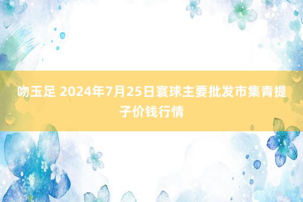 吻玉足 2024年7月25日寰球主要批发市集青提子价钱行情