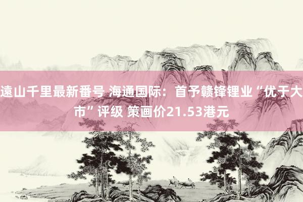 遠山千里最新番号 海通国际：首予赣锋锂业“优于大市”评级 策画价21.53港元