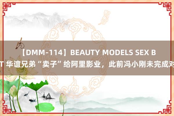 【DMM-114】BEAUTY MODELS SEX BEST 华谊兄弟“卖子”给阿里影业，此前冯小刚未完成对赌