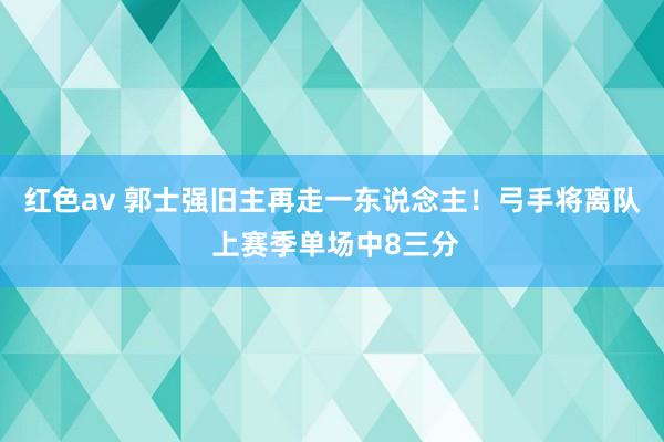 红色av 郭士强旧主再走一东说念主！弓手将离队 上赛季单场中8三分