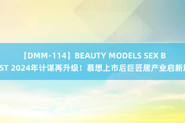 【DMM-114】BEAUTY MODELS SEX BEST 2024年计谋再升级！慕想上市后巨匠居产业启新篇