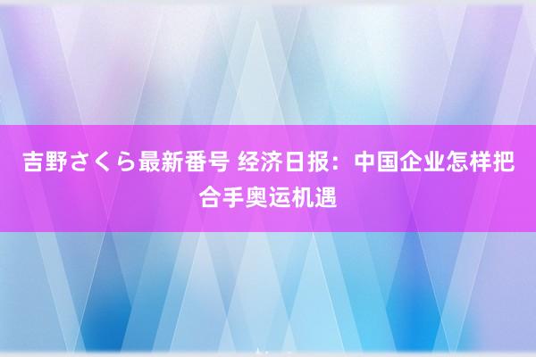 吉野さくら最新番号 经济日报：中国企业怎样把合手奥运机遇