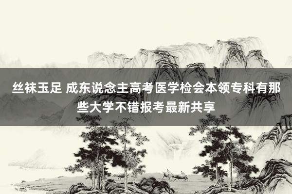 丝袜玉足 成东说念主高考医学检会本领专科有那些大学不错报考最新共享