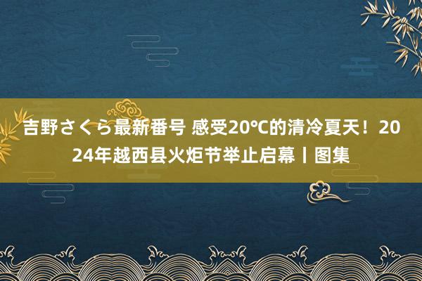 吉野さくら最新番号 感受20℃的清冷夏天！2024年越西县火炬节举止启幕丨图集