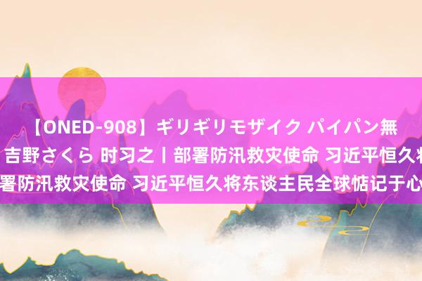 【ONED-908】ギリギリモザイク パイパン無限絶頂！激イカセFUCK 吉野さくら 时习之丨部署防汛救灾使命 习近平恒久将东谈主民全球惦记于心