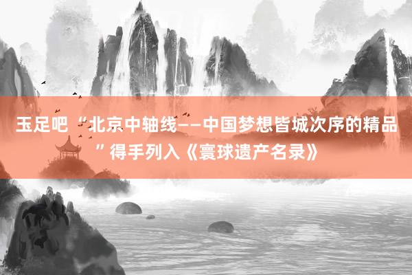 玉足吧 “北京中轴线——中国梦想皆城次序的精品”得手列入《寰球遗产名录》