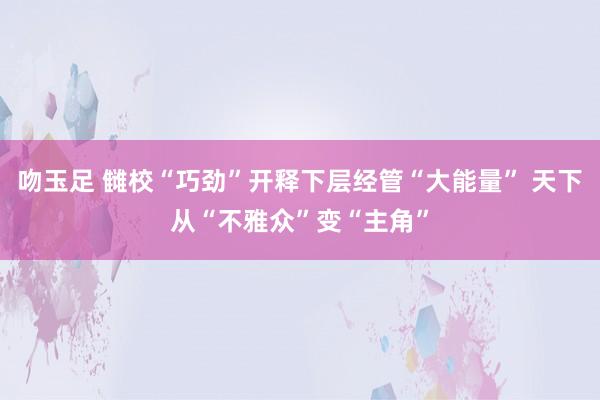 吻玉足 雠校“巧劲”开释下层经管“大能量” 天下从“不雅众”变“主角”