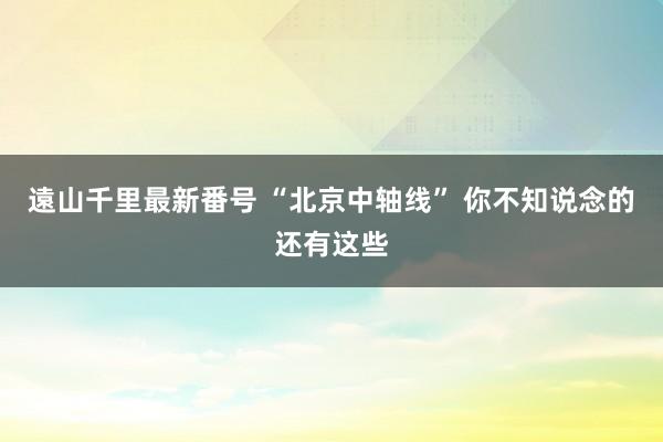 遠山千里最新番号 “北京中轴线” 你不知说念的还有这些