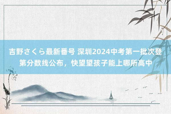 吉野さくら最新番号 深圳2024中考第一批次登第分数线公布，快望望孩子能上哪所高中