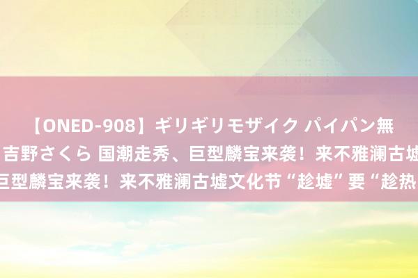 【ONED-908】ギリギリモザイク パイパン無限絶頂！激イカセFUCK 吉野さくら 国潮走秀、巨型麟宝来袭！来不雅澜古墟文化节“趁墟”要“趁热”