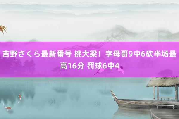 吉野さくら最新番号 挑大梁！字母哥9中6砍半场最高16分 罚球6中4