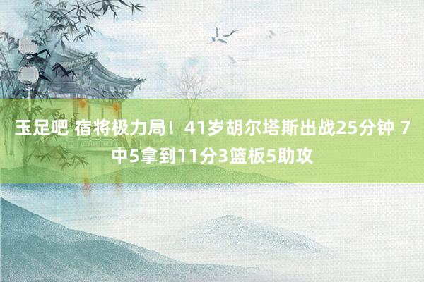 玉足吧 宿将极力局！41岁胡尔塔斯出战25分钟 7中5拿到11分3篮板5助攻