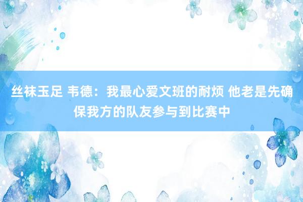 丝袜玉足 韦德：我最心爱文班的耐烦 他老是先确保我方的队友参与到比赛中