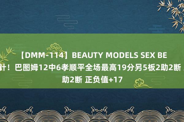 【DMM-114】BEAUTY MODELS SEX BEST 定海神针！巴图姆12中6孝顺平全场最高19分另5板2助2断 正负值+17