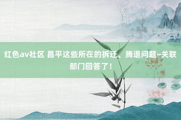 红色av社区 昌平这些所在的拆迁、腾退问题~关联部门回答了！