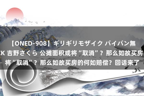 【ONED-908】ギリギリモザイク パイパン無限絶頂！激イカセFUCK 吉野さくら 公摊面积或将“取消”？那么如故买房的何如赔偿？回话来了