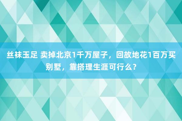 丝袜玉足 卖掉北京1千万屋子，回故地花1百万买别墅，靠搭理生涯可行么？