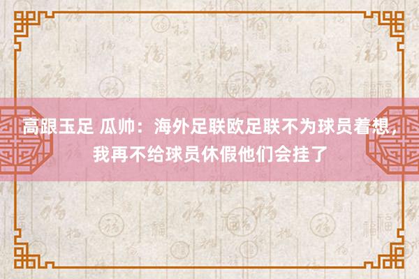 高跟玉足 瓜帅：海外足联欧足联不为球员着想，我再不给球员休假他们会挂了