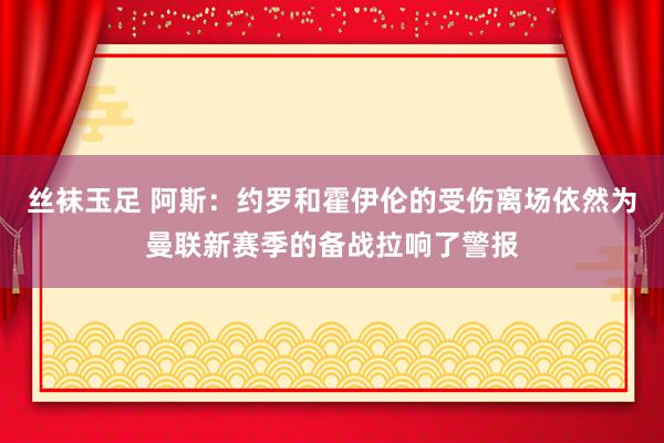 丝袜玉足 阿斯：约罗和霍伊伦的受伤离场依然为曼联新赛季的备战拉响了警报