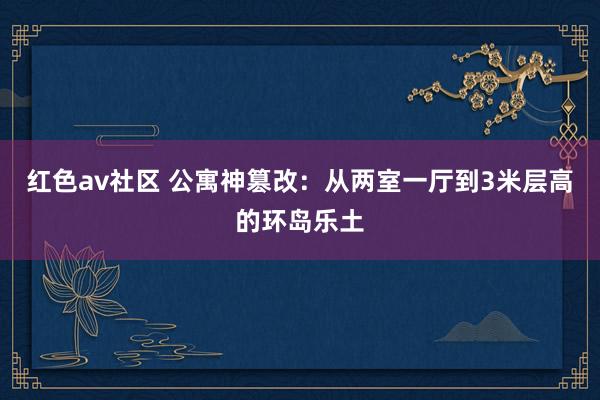 红色av社区 公寓神篡改：从两室一厅到3米层高的环岛乐土