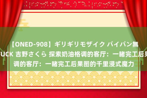 【ONED-908】ギリギリモザイク パイパン無限絶頂！激イカセFUCK 吉野さくら 探索奶油格调的客厅：一睹完工后果图的千里浸式魔力