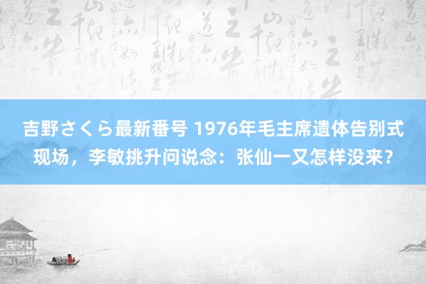 吉野さくら最新番号 1976年毛主席遗体告别式现场，李敏挑升问说念：张仙一又怎样没来？