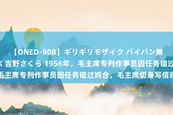 【ONED-908】ギリギリモザイク パイパン無限絶頂！激イカセFUCK 吉野さくら 1956年，毛主席专列作事员因任务错过鸠合，毛主席切身写信归并