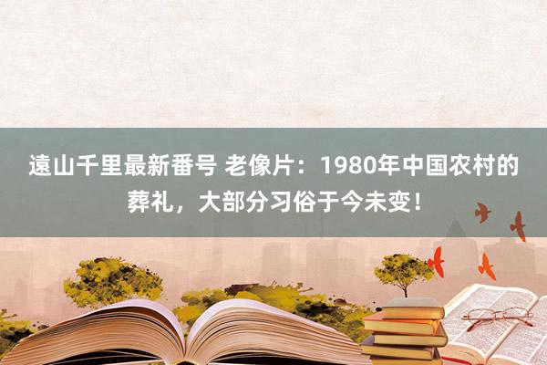 遠山千里最新番号 老像片：1980年中国农村的葬礼，大部分习俗于今未变！