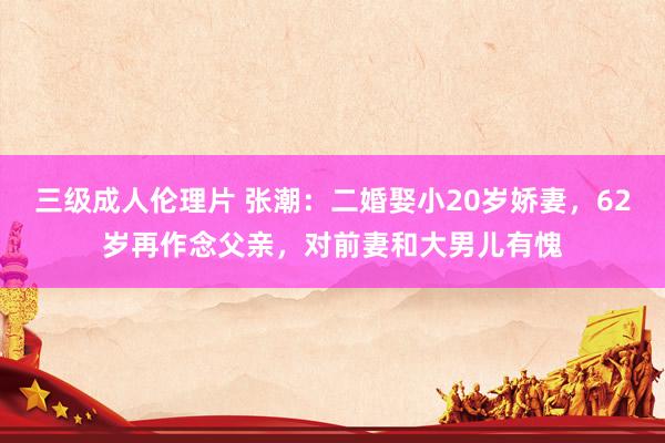 三级成人伦理片 张潮：二婚娶小20岁娇妻，62岁再作念父亲，对前妻和大男儿有愧