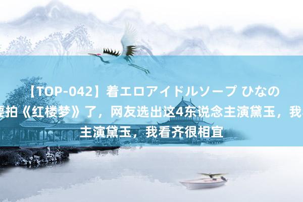 【TOP-042】着エロアイドルソープ ひなの 郑晓龙也要拍《红楼梦》了，网友选出这4东说念主演黛玉，我看齐很相宜