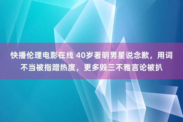 快播伦理电影在线 40岁著明男星说念歉，用词不当被指蹭热度，更多毁三不雅言论被扒