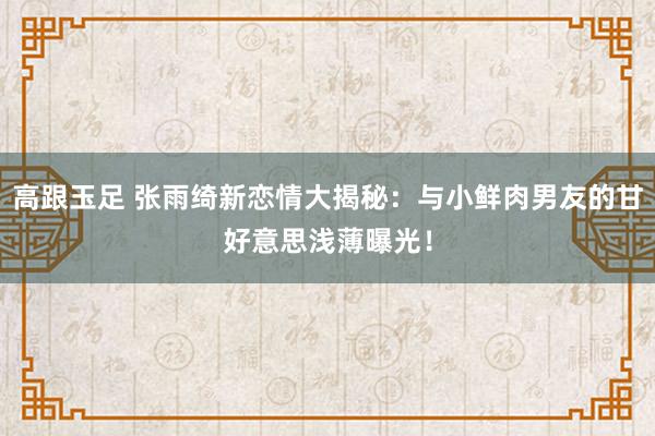 高跟玉足 张雨绮新恋情大揭秘：与小鲜肉男友的甘好意思浅薄曝光！