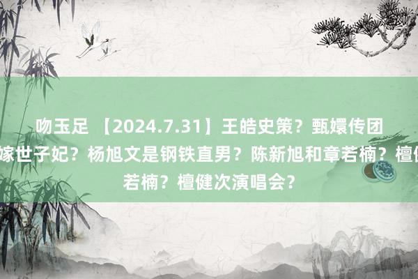 吻玉足 【2024.7.31】王皓史策？甄嬛传团综蒋欣？错嫁世子妃？杨旭文是钢铁直男？陈新旭和章若楠？檀健次演唱会？