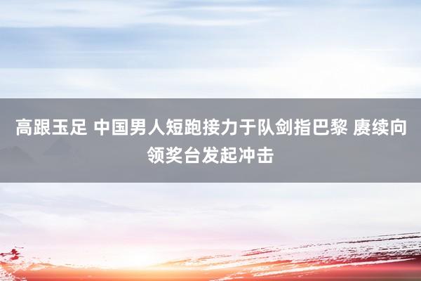 高跟玉足 中国男人短跑接力于队剑指巴黎 赓续向领奖台发起冲击