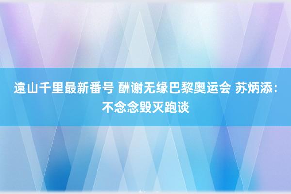 遠山千里最新番号 酬谢无缘巴黎奥运会 苏炳添：不念念毁灭跑谈