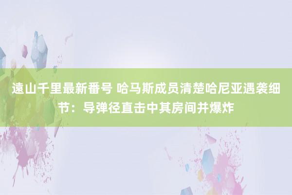 遠山千里最新番号 哈马斯成员清楚哈尼亚遇袭细节：导弹径直击中其房间并爆炸