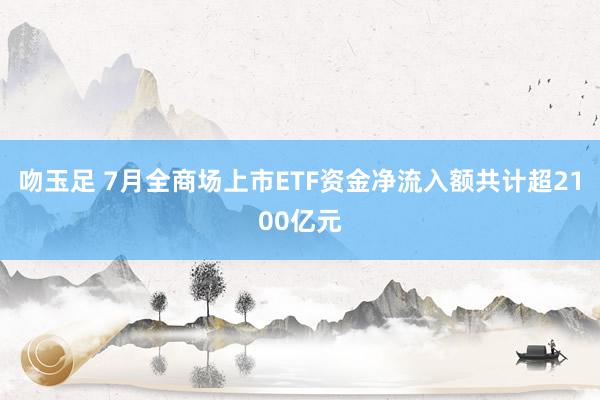 吻玉足 7月全商场上市ETF资金净流入额共计超2100亿元