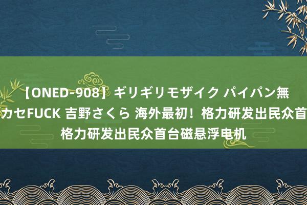 【ONED-908】ギリギリモザイク パイパン無限絶頂！激イカセFUCK 吉野さくら 海外最初！格力研发出民众首台磁悬浮电机