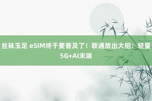 丝袜玉足 eSIM终于要普及了！联通放出大招：轻量5G+AI末端