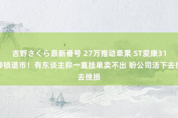 吉野さくら最新番号 27万推动牵累 ST爱康31跌停锁退市！有东谈主称一直挂单卖不出 盼公司活下去挽损