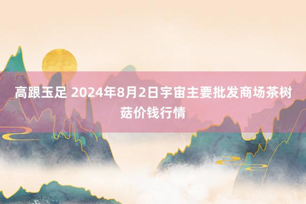 高跟玉足 2024年8月2日宇宙主要批发商场茶树菇价钱行情