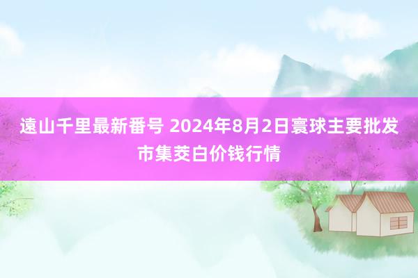 遠山千里最新番号 2024年8月2日寰球主要批发市集茭白价钱行情