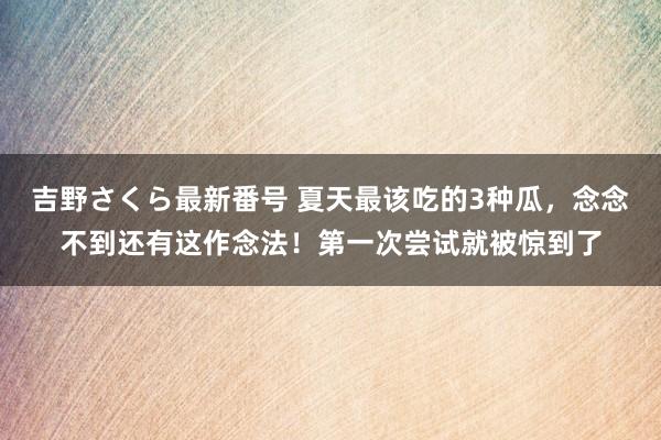 吉野さくら最新番号 夏天最该吃的3种瓜，念念不到还有这作念法！第一次尝试就被惊到了