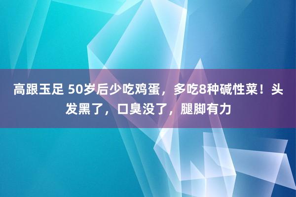 高跟玉足 50岁后少吃鸡蛋，多吃8种碱性菜！头发黑了，口臭没了，腿脚有力