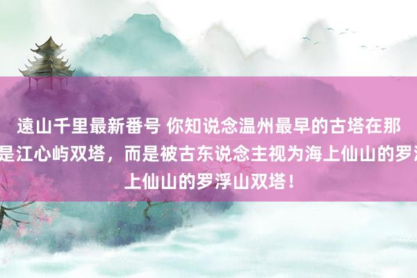 遠山千里最新番号 你知说念温州最早的古塔在那儿吗？不是江心屿双塔，而是被古东说念主视为海上仙山的罗浮山双塔！