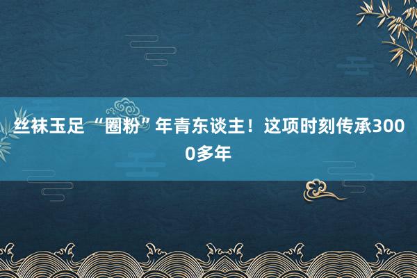 丝袜玉足 “圈粉”年青东谈主！这项时刻传承3000多年