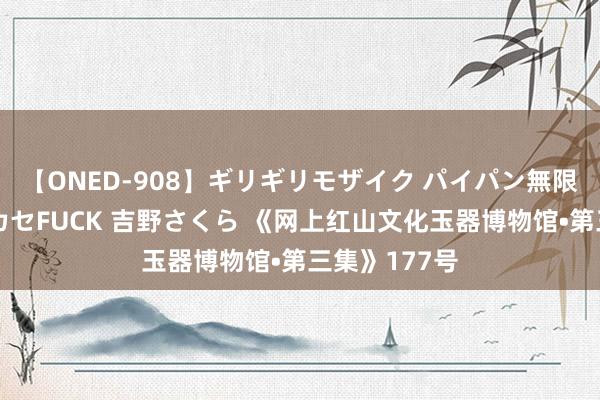 【ONED-908】ギリギリモザイク パイパン無限絶頂！激イカセFUCK 吉野さくら 《网上红山文化玉器博物馆•第三集》177号