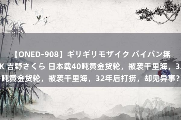 【ONED-908】ギリギリモザイク パイパン無限絶頂！激イカセFUCK 吉野さくら 日本载40吨黄金货轮，被袭千里海，32年后打捞，却见异事？