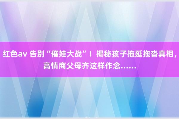 红色av 告别“催娃大战”！揭秘孩子拖延拖沓真相，高情商父母齐这样作念......